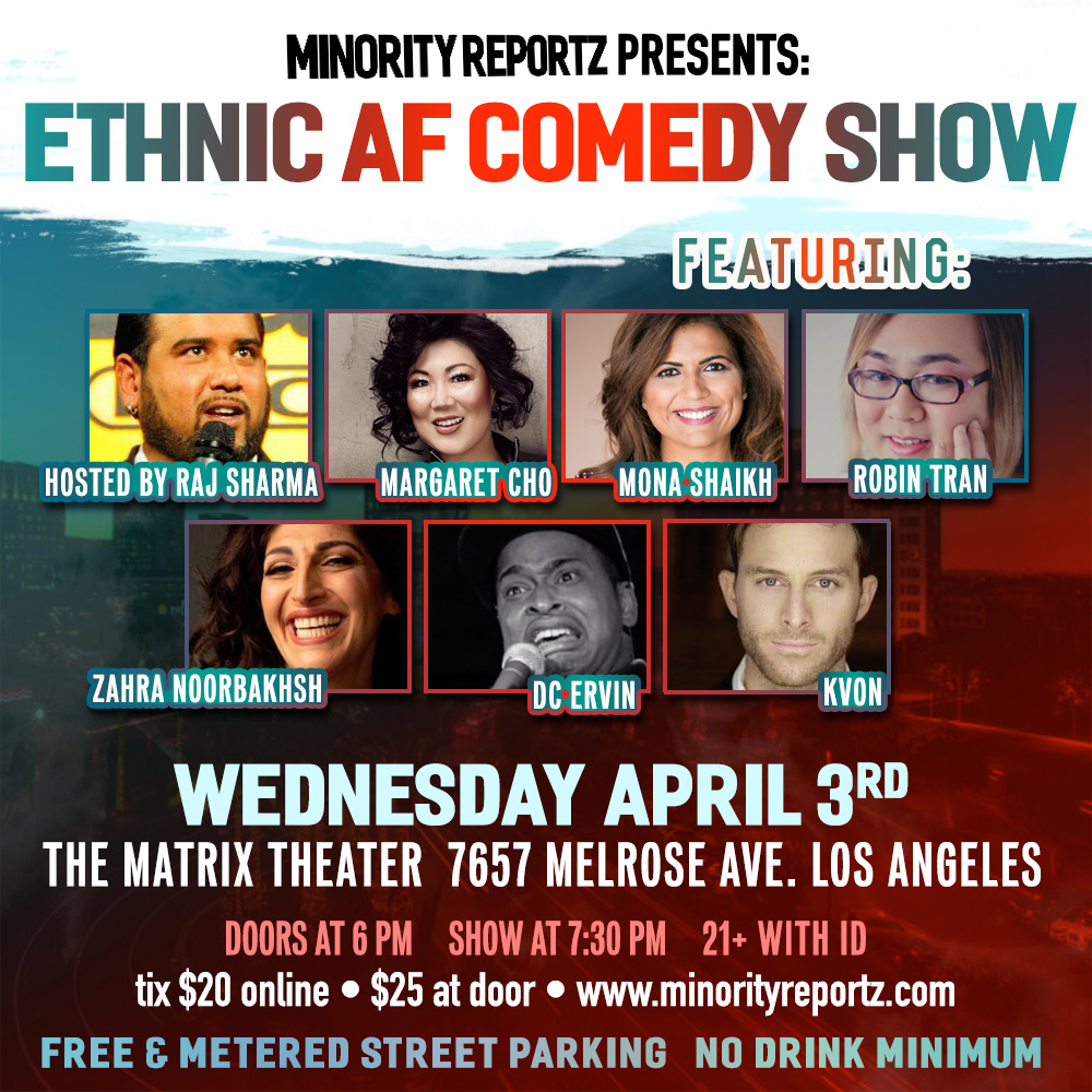 MINORITY REPORTZ PRESENTS ETHNIC AF COMEDY SHOW WITH HOST RAJ SHARMA (Laugh Factory), VLADIMIR CAAMANO (JFL Montreal), ROBIN TRAN (COMEDY CENTRAL ROAST BATTLE), DC ERVIN (LAST COMIC STANDING), KVON (MTV), MONA SHAIKH (MINORITY REPORTZ PRODUCER)+ MORE MINORITY REPORTZ PRESENTS ETHNIC AF COMEDY SHOW WITH HOST RAJ SHARMA (Laugh Factory), VLADIMIR CAAMANO (JFL Montreal), ROBIN TRAN (COMEDY CENTRAL ROAST BATTLE), DC ERVIN (LAST COMIC STANDING), KVON (MTV), MONA SHAIKH (MINORITY REPORTZ PRODUCER)+ MORE