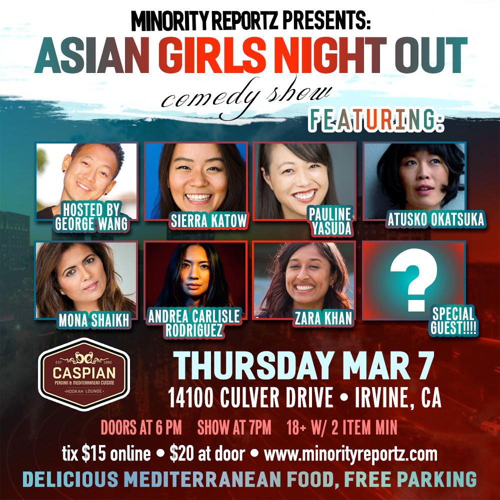 MINORITY REPORTZ PRESENTS ASIAN GIRLS NIGHT OUT WITH ATSUKO OKATSUKA (IceHouse Comedy), PAULINE YASUDA (Flappers Comedy Club), SIERRA KATOW (Comedy Store), ANDREW CARLISLE RODRIGUEZ (Laugh Factory), MONA SHAIKH (MINORITY REPORTZ PRODUCER)+ MANY MORE... MINORITY REPORTZ PRESENTS ASIAN GIRLS NIGHT OUT WITH ATSUKO OKATSUKA (IceHouse Comedy), PAULINE YASUDA (Flappers Comedy Club), SIERRA KATOW (Comedy Store), ANDREW CARLISLE RODRIGUEZ (Laugh Factory), MONA SHAIKH (MINORITY REPORTZ PRODUCER)+ MANY MORE...